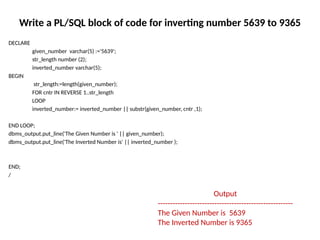 Write a PL/SQL block of code for inverting number 5639 to 9365
DECLARE
given_number varchar(5) :='5639';
str_length number (2);
inverted_number varchar(5);
BEGIN
str_length:=length(given_number);
FOR cntr IN REVERSE 1..str_length
LOOP
inverted_number:= inverted_number || substr(given_number, cntr ,1);
END LOOP;
dbms_output.put_line('The Given Number is ' || given_number);
dbms_output.put_line('The Inverted Number is' || inverted_number );
END;
/
Output
-------------------------------------------------------
The Given Number is 5639
The Inverted Number is 9365
 