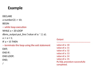 DECLARE
a number(2) := 10;
BEGIN
-- while loop execution
WHILE a < 20 LOOP
dbms_output.put_line ('value of a: ' || a);
a := a + 1;
IF a > 15 THEN
-- terminate the loop using the exit statement
EXIT;
END IF;
END LOOP;
END;
/
Output
-----------------------------------------------
value of a: 10
value of a: 11
value of a: 12
value of a: 13
value of a: 14
value of a: 15
PL/SQL procedure successfully
completed.
Example
 