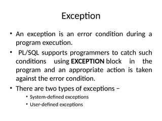 Exception
• An exception is an error condition during a
program execution.
• PL/SQL supports programmers to catch such
conditions using EXCEPTION block in the
program and an appropriate action is taken
against the error condition.
• There are two types of exceptions −
• System-defined exceptions
• User-defined exceptions
 