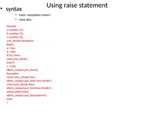 Using raise statement
• syntax
• raise <exception name>
• raise abc;
Declare
a number (2);
b number (2);
c number (2);
one_divide exception;
Begin
a :=&a;
b :=&b;
If b=1 then
raise one_divide ;
End if;
c :=a/b;
dbms_output.put_line(c);
Exception
when zero_divide then
dbms_output.put_line('zero divide');
when one_divide then
dbms_output.put_line('one divide');
when others then
dbms_output.put_line(sqlerrm);
end;
/
 