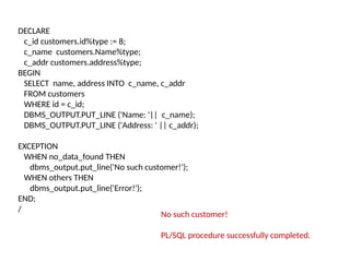 DECLARE
c_id customers.id%type := 8;
c_name customers.Name%type;
c_addr customers.address%type;
BEGIN
SELECT name, address INTO c_name, c_addr
FROM customers
WHERE id = c_id;
DBMS_OUTPUT.PUT_LINE ('Name: '|| c_name);
DBMS_OUTPUT.PUT_LINE ('Address: ' || c_addr);
EXCEPTION
WHEN no_data_found THEN
dbms_output.put_line('No such customer!');
WHEN others THEN
dbms_output.put_line('Error!');
END;
/
No such customer!
PL/SQL procedure successfully completed.
 