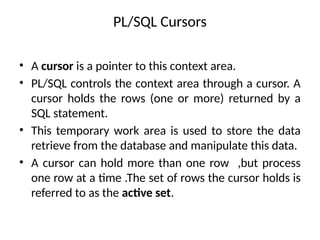 PL/SQL Cursors
• A cursor is a pointer to this context area.
• PL/SQL controls the context area through a cursor. A
cursor holds the rows (one or more) returned by a
SQL statement.
• This temporary work area is used to store the data
retrieve from the database and manipulate this data.
• A cursor can hold more than one row ,but process
one row at a time .The set of rows the cursor holds is
referred to as the active set.
 