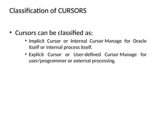 Classification of CURSORS
• Cursors can be classified as:
• Implicit Cursor or Internal Cursor Manage for Oracle
itself or internal process itself.
• Explicit Cursor or User-defined Cursor Manage for
user/programmer or external processing.
 