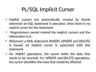 PL/SQL Implicit Cursor
• Implicit cursors are automatically created by Oracle
whenever an SQL statement is executed, when there is no
explicit cursor for the statement.
• Programmers cannot control the implicit cursors and the
information in it.
• Whenever a DML statement (INSERT, UPDATE and DELETE)
is issued, an implicit cursor is associated with this
statement.
• For INSERT operations, the cursor holds the data that
needs to be inserted. For UPDATE and DELETE operations,
the cursor identifies the rows that would be affected.
 