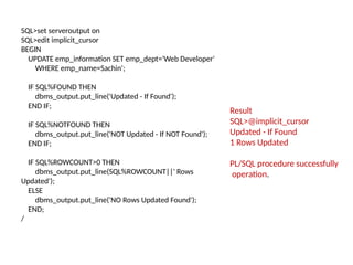 SQL>set serveroutput on
SQL>edit implicit_cursor
BEGIN
UPDATE emp_information SET emp_dept='Web Developer'
WHERE emp_name=Sachin';
IF SQL%FOUND THEN
dbms_output.put_line('Updated - If Found');
END IF;
IF SQL%NOTFOUND THEN
dbms_output.put_line('NOT Updated - If NOT Found');
END IF;
IF SQL%ROWCOUNT>0 THEN
dbms_output.put_line(SQL%ROWCOUNT||' Rows
Updated');
ELSE
dbms_output.put_line('NO Rows Updated Found');
END;
/
Result
SQL>@implicit_cursor
Updated - If Found
1 Rows Updated
PL/SQL procedure successfully
operation.
 