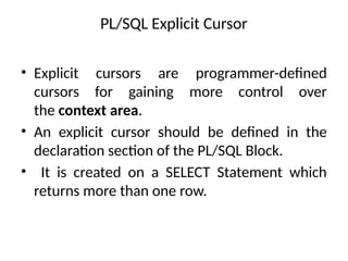 PL/SQL Explicit Cursor
• Explicit cursors are programmer-defined
cursors for gaining more control over
the context area.
• An explicit cursor should be defined in the
declaration section of the PL/SQL Block.
• It is created on a SELECT Statement which
returns more than one row.
 