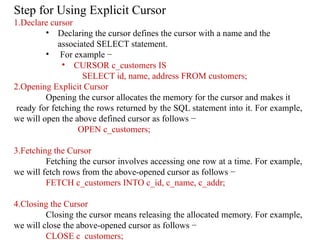 Step for Using Explicit Cursor
1.Declare cursor
• Declaring the cursor defines the cursor with a name and the
associated SELECT statement.
• For example −
• CURSOR c_customers IS
SELECT id, name, address FROM customers;
2.Opening Explicit Cursor
Opening the cursor allocates the memory for the cursor and makes it
ready for fetching the rows returned by the SQL statement into it. For example,
we will open the above defined cursor as follows −
OPEN c_customers;
3.Fetching the Cursor
Fetching the cursor involves accessing one row at a time. For example,
we will fetch rows from the above-opened cursor as follows −
FETCH c_customers INTO c_id, c_name, c_addr;
4.Closing the Cursor
Closing the cursor means releasing the allocated memory. For example,
we will close the above-opened cursor as follows −
CLOSE c_customers;
 