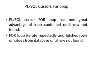 PL/SQL Cursors For Loop
• PL/SQL cursor FOR loop has one great
advantage of loop continued until row not
found.
• FOR loop iterate repeatedly and fetches rows
of values from database until row not found.
 