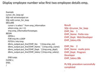 Example
cursor_for_loop.sql
SQL>set serveroutput on
SQL>edit cursor_for_loop
DECLARE
cursor c is select * from emp_information
where emp_no <=2;
tmp emp_information%rowtype;
BEGIN
OPEN c;
FOR tmp IN c LOOP
FETCH c into tmp;
dbms_output.put_line('EMP_No: '||tmp.emp_no);
dbms_output.put_line('EMP_Name: '||tmp.emp_name);
dbms_output.put_line('EMP_Dept: '||tmp.emp_dept);
dbms_output.put_line('EMP_Salary:'||tmp.emp_salary);
END Loop;
CLOSE c;
END;
/
Result
SQL>@cursor_for_loop
EMP_No: 1
EMP_Name: Forbs ross
EMP_Dept: Web Developer
EMP_Salary:45k
EMP_No: 2
EMP_Name: marks jems
EMP_Dept: Program
Developer
EMP_Salary:38k
PL/SQL procedure successfully
completed
.
Display employee number wise first two employee details emp,
 