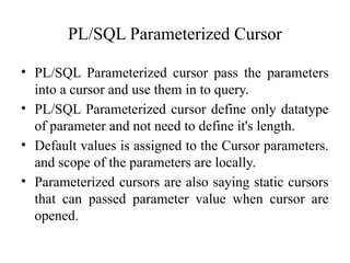 PL/SQL Parameterized Cursor
• PL/SQL Parameterized cursor pass the parameters
into a cursor and use them in to query.
• PL/SQL Parameterized cursor define only datatype
of parameter and not need to define it's length.
• Default values is assigned to the Cursor parameters.
and scope of the parameters are locally.
• Parameterized cursors are also saying static cursors
that can passed parameter value when cursor are
opened.
 