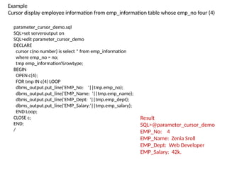 parameter_cursor_demo.sql
SQL>set serveroutput on
SQL>edit parameter_cursor_demo
DECLARE
cursor c(no number) is select * from emp_information
where emp_no = no;
tmp emp_information%rowtype;
BEGIN
OPEN c(4);
FOR tmp IN c(4) LOOP
dbms_output.put_line('EMP_No: '||tmp.emp_no);
dbms_output.put_line('EMP_Name: '||tmp.emp_name);
dbms_output.put_line('EMP_Dept: '||tmp.emp_dept);
dbms_output.put_line('EMP_Salary:'||tmp.emp_salary);
END Loop;
CLOSE c;
END;
/
Result
SQL>@parameter_cursor_demo
EMP_No: 4
EMP_Name: Zenia Sroll
EMP_Dept: Web Developer
EMP_Salary: 42k.
Example
Cursor display employee information from emp_information table whose emp_no four (4)
 