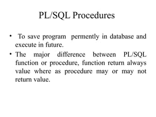 PL/SQL Procedures
• To save program permently in database and
execute in future.
• The major difference between PL/SQL
function or procedure, function return always
value where as procedure may or may not
return value.
 