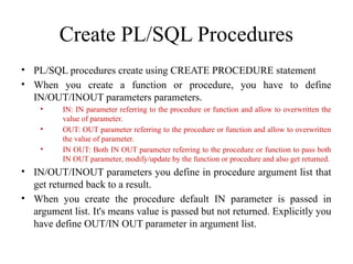 Create PL/SQL Procedures
• PL/SQL procedures create using CREATE PROCEDURE statement
• When you create a function or procedure, you have to define
IN/OUT/INOUT parameters parameters.
• IN: IN parameter referring to the procedure or function and allow to overwritten the
value of parameter.
• OUT: OUT parameter referring to the procedure or function and allow to overwritten
the value of parameter.
• IN OUT: Both IN OUT parameter referring to the procedure or function to pass both
IN OUT parameter, modify/update by the function or procedure and also get returned.
• IN/OUT/INOUT parameters you define in procedure argument list that
get returned back to a result.
• When you create the procedure default IN parameter is passed in
argument list. It's means value is passed but not returned. Explicitly you
have define OUT/IN OUT parameter in argument list.
 