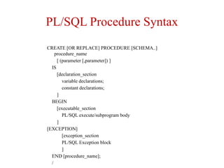 PL/SQL Procedure Syntax
CREATE [OR REPLACE] PROCEDURE [SCHEMA..]
procedure_name
[ (parameter [,parameter]) ]
IS
[declaration_section
variable declarations;
constant declarations;
]
BEGIN
[executable_section
PL/SQL execute/subprogram body
]
[EXCEPTION]
[exception_section
PL/SQL Exception block
]
END [procedure_name];
/
 