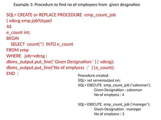 SQL> CREATE or REPLACE PROCEDURE emp_count_job
( vdesg emp.job%type)
AS
e_count int;
BEGIN
SELECT count(*) INTO e_count
FROM emp
WHERE job=vdesg ;
dbms_output.put_line(' Given Designation:' || vdesg);
dbms_output.put_line('No of emplyess :' ||e_count);
END ; Procedure created.
SQL> set serveroutput on;
SQL> EXECUTE emp_count_job ('salesman');
Given Designation : salesman
No of emplyess : 4
SQL> EXECUTE emp_count_job ('maneger');
Given Designation : maneger
No of emplyess : 3
Example 3: Procedure to find no of employees from given desgnation
 