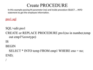 Create PROCEDURE
pro1.sql
SQL>edit pro1
CREATE or REPLACE PROCEDURE pro1(no in number,temp
out emp1%rowtype)
IS
BEGIN
SELECT * INTO temp FROM emp1 WHERE eno = no;
END;
/
In this example passing IN parameter (no) and inside procedure SELECT ... INTO
statement to get the employee information.
 