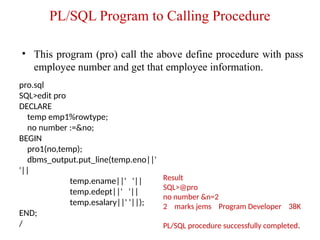 PL/SQL Program to Calling Procedure
• This program (pro) call the above define procedure with pass
employee number and get that employee information.
pro.sql
SQL>edit pro
DECLARE
temp emp1%rowtype;
no number :=&no;
BEGIN
pro1(no,temp);
dbms_output.put_line(temp.eno||'
'||
temp.ename||' '||
temp.edept||' '||
temp.esalary||' '||);
END;
/
Result
SQL>@pro
no number &n=2
2 marks jems Program Developer 38K
PL/SQL procedure successfully completed.
 