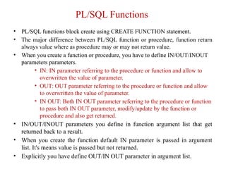 PL/SQL Functions
• PL/SQL functions block create using CREATE FUNCTION statement.
• The major difference between PL/SQL function or procedure, function return
always value where as procedure may or may not return value.
• When you create a function or procedure, you have to define IN/OUT/INOUT
parameters parameters.
• IN: IN parameter referring to the procedure or function and allow to
overwritten the value of parameter.
• OUT: OUT parameter referring to the procedure or function and allow
to overwritten the value of parameter.
• IN OUT: Both IN OUT parameter referring to the procedure or function
to pass both IN OUT parameter, modify/update by the function or
procedure and also get returned.
• IN/OUT/INOUT parameters you define in function argument list that get
returned back to a result.
• When you create the function default IN parameter is passed in argument
list. It's means value is passed but not returned.
• Explicitly you have define OUT/IN OUT parameter in argument list.
 