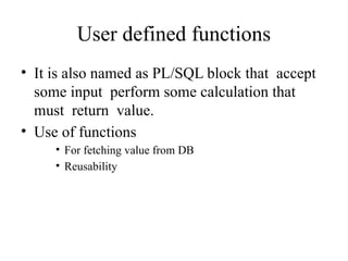 User defined functions
• It is also named as PL/SQL block that accept
some input perform some calculation that
must return value.
• Use of functions
• For fetching value from DB
• Reusability
 