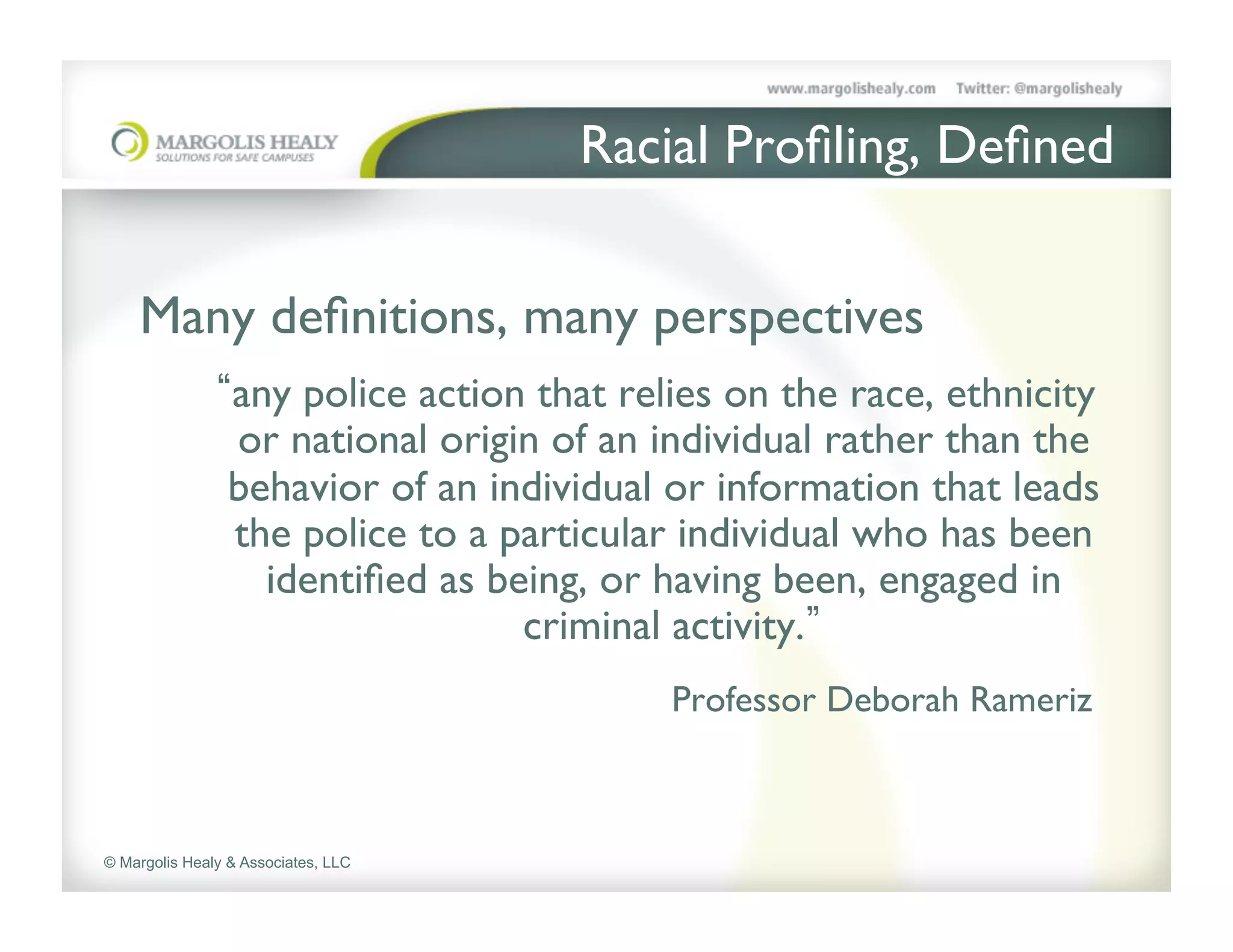 Racial Proﬁling, Deﬁned	

    	

    Many deﬁnitions, many perspectives
                 any police action that relies on the race, ethnicity
                 or national origin of an individual rather than the
                 behavior of an individual or information that leads
                 the police to a particular individual who has been
                   identiﬁed as being, or having been, engaged in
                                  criminal activity. 	

                                           Professor Deborah Rameriz	




© Margolis Healy & Associates, LLC
 