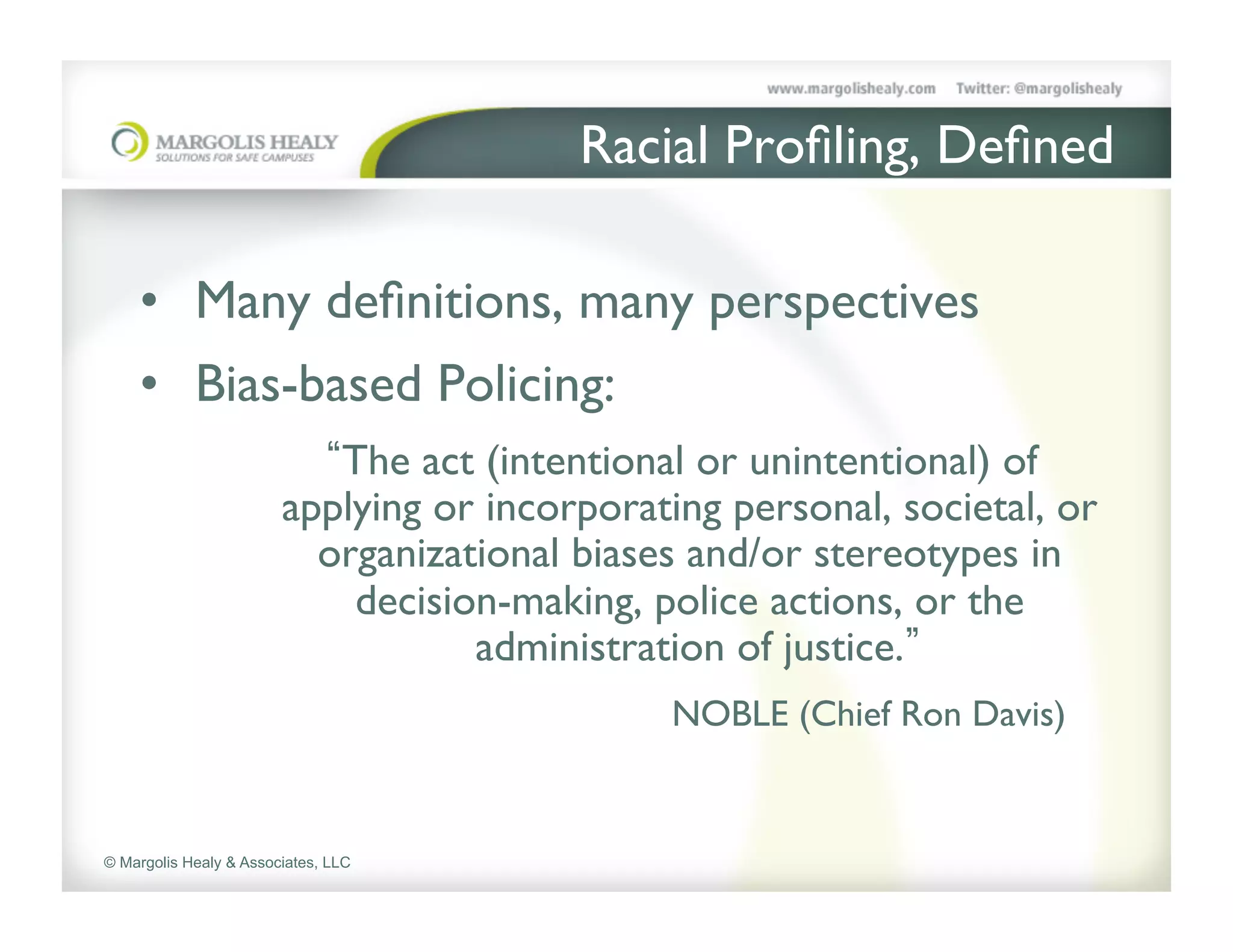 Racial Proﬁling, Deﬁned	

    	

    •  Many deﬁnitions, many perspectives	

    •  Bias-based Policing: 	

	

                           The act (intentional or unintentional) of
                        applying or incorporating personal, societal, or
                          organizational biases and/or stereotypes in
                            decision-making, police actions, or the
                                   administration of justice. 	

               	

            	

    	

   	

      	

NOBLE (Chief Ron Davis)	



© Margolis Healy & Associates, LLC
 