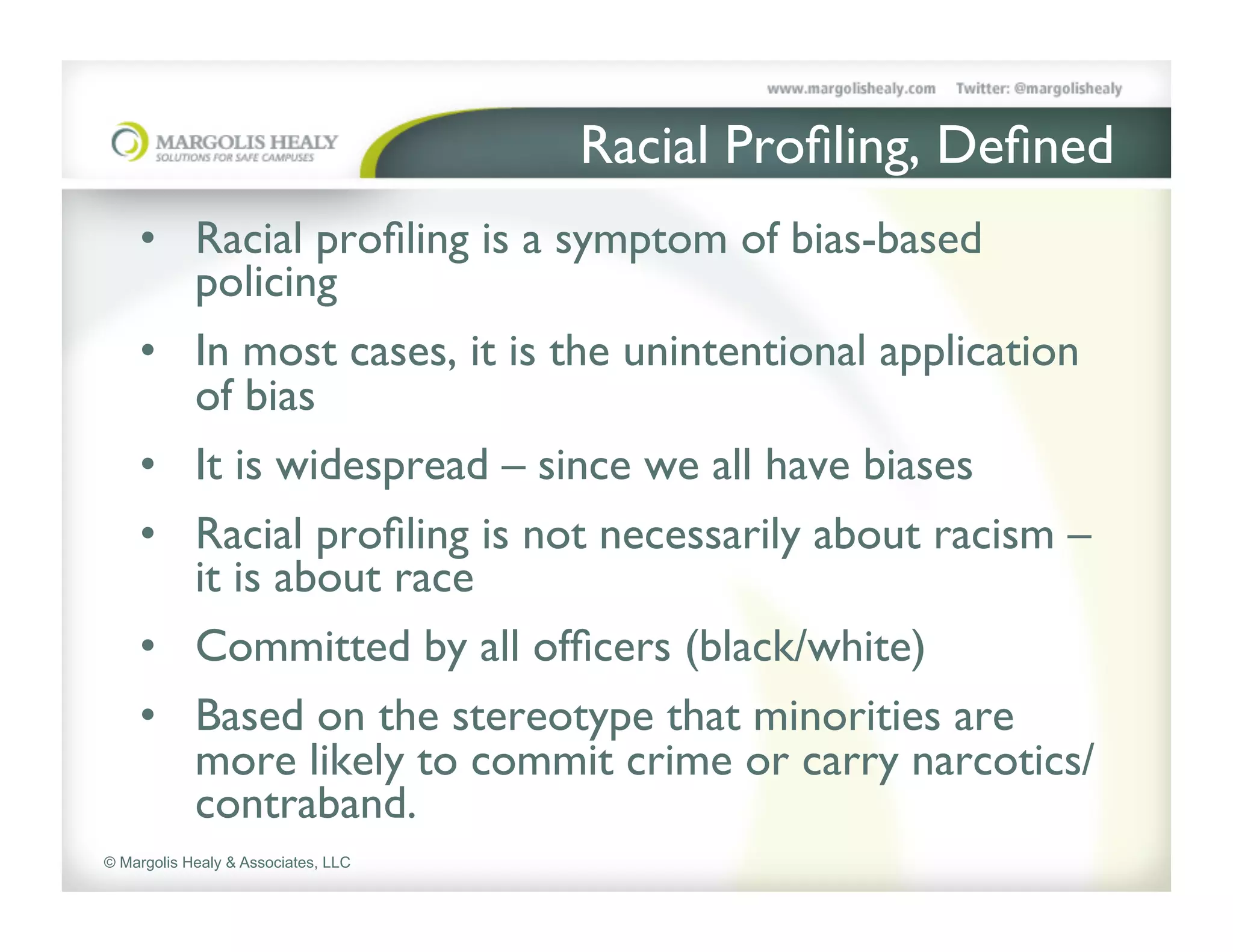 Racial Proﬁling, Deﬁned	

    •  Racial proﬁling is a symptom of bias-based
       policing	

    •  In most cases, it is the unintentional application
       of bias 	

    •  It is widespread – since we all have biases	

    •  Racial proﬁling is not necessarily about racism –
       it is about race	

    •  Committed by all ofﬁcers (black/white)	

    •  Based on the stereotype that minorities are
       more likely to commit crime or carry narcotics/
       contraband.	

© Margolis Healy & Associates, LLC
 