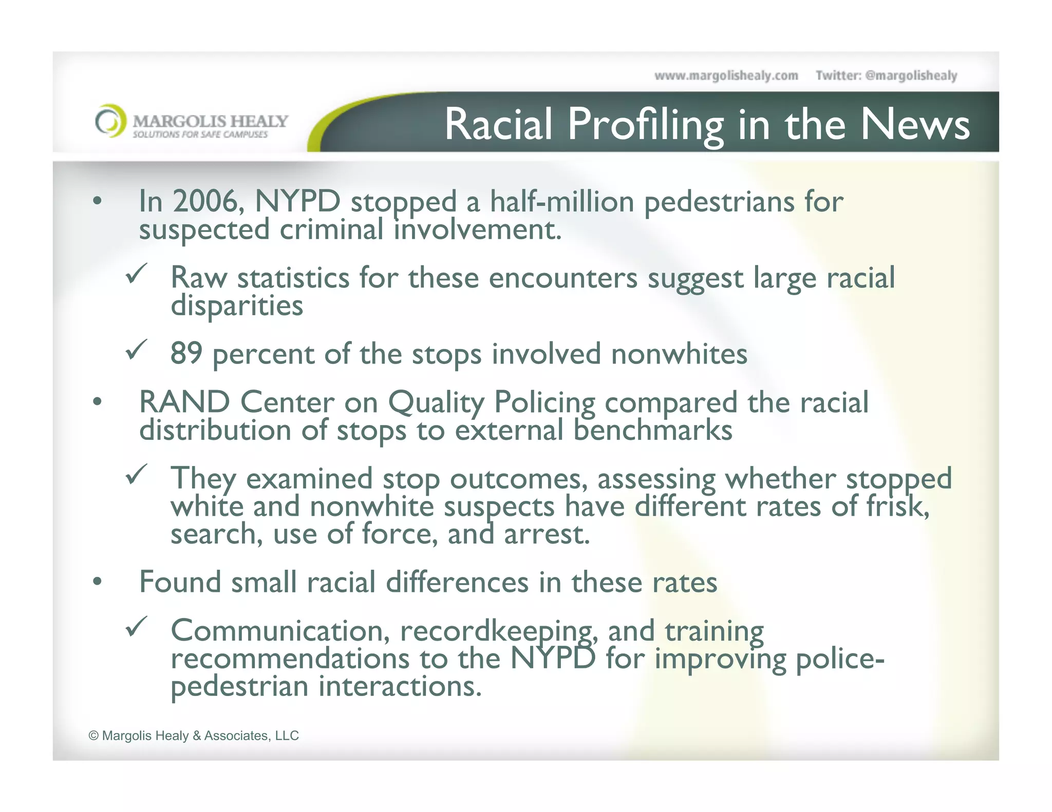 Racial Proﬁling in the News	

•  In 2006, NYPD stopped a half-million pedestrians for
   suspected criminal involvement. 	

  ü  Raw statistics for these encounters suggest large racial
      disparities 	

  ü  89 percent of the stops involved nonwhites	

•  RAND Center on Quality Policing compared the racial
   distribution of stops to external benchmarks	

  ü  They examined stop outcomes, assessing whether stopped
      white and nonwhite suspects have different rates of frisk,
      search, use of force, and arrest. 	

•  Found small racial differences in these rates 	

  ü  Communication, recordkeeping, and training
      recommendations to the NYPD for improving police-
      pedestrian interactions. 	

© Margolis Healy & Associates, LLC
 