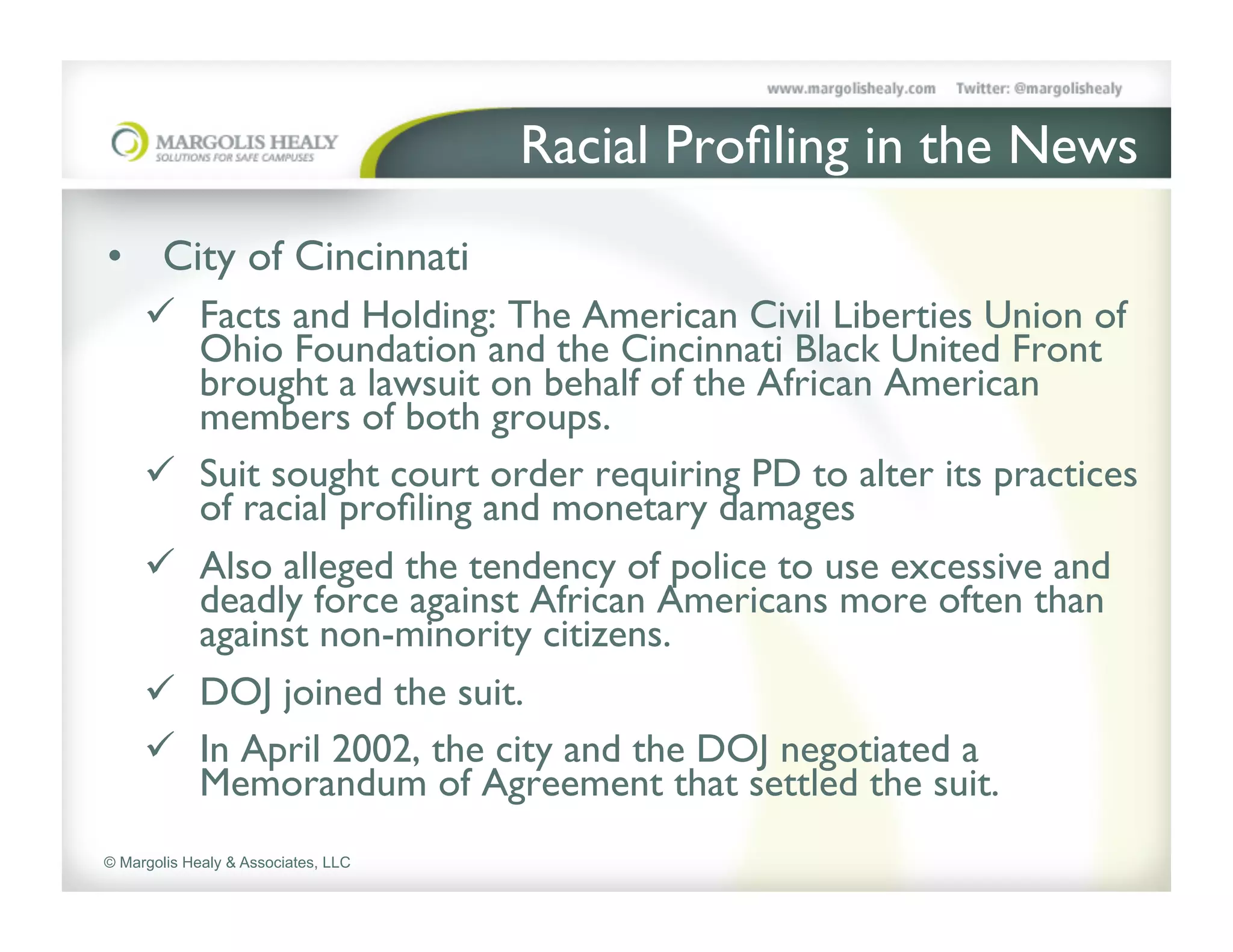 Racial Proﬁling in the News	

•  City of Cincinnati	

     ü  Facts and Holding: The American Civil Liberties Union of
         Ohio Foundation and the Cincinnati Black United Front
         brought a lawsuit on behalf of the African American
         members of both groups. 	

     ü  Suit sought court order requiring PD to alter its practices
         of racial proﬁling and monetary damages	

     ü  Also alleged the tendency of police to use excessive and
         deadly force against African Americans more often than
         against non-minority citizens. 	

     ü  DOJ joined the suit. 	

     ü  In April 2002, the city and the DOJ negotiated a
         Memorandum of Agreement that settled the suit.	

© Margolis Healy & Associates, LLC
 