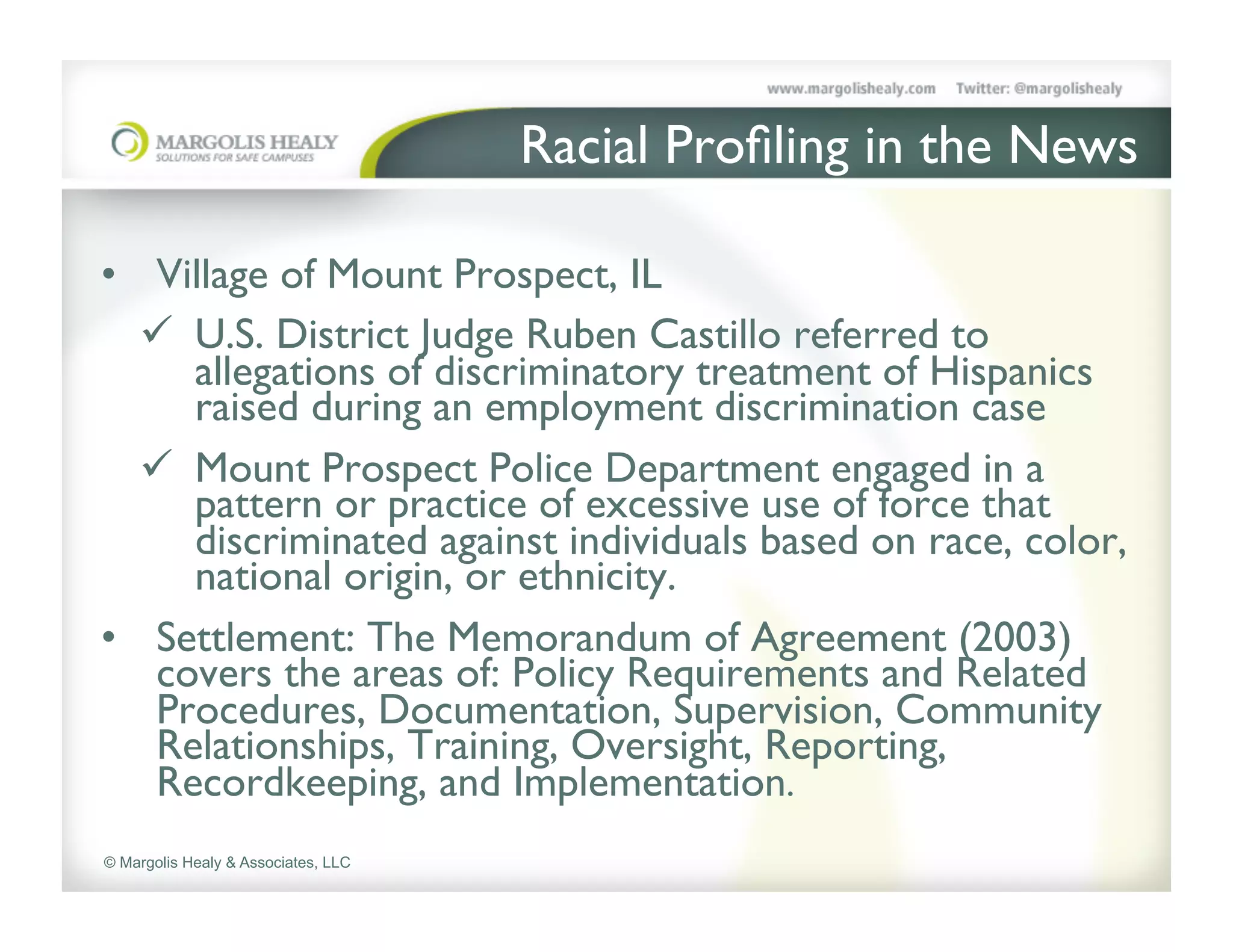 Racial Proﬁling in the News	


•  Village of Mount Prospect, IL	

   ü  U.S. District Judge Ruben Castillo referred to
       allegations of discriminatory treatment of Hispanics
       raised during an employment discrimination case 	

   ü  Mount Prospect Police Department engaged in a
       pattern or practice of excessive use of force that
       discriminated against individuals based on race, color,
       national origin, or ethnicity. 	

•  Settlement: The Memorandum of Agreement (2003)
    covers the areas of: Policy Requirements and Related
    Procedures, Documentation, Supervision, Community
    Relationships, Training, Oversight, Reporting,
    Recordkeeping, and Implementation.	

© Margolis Healy & Associates, LLC
 