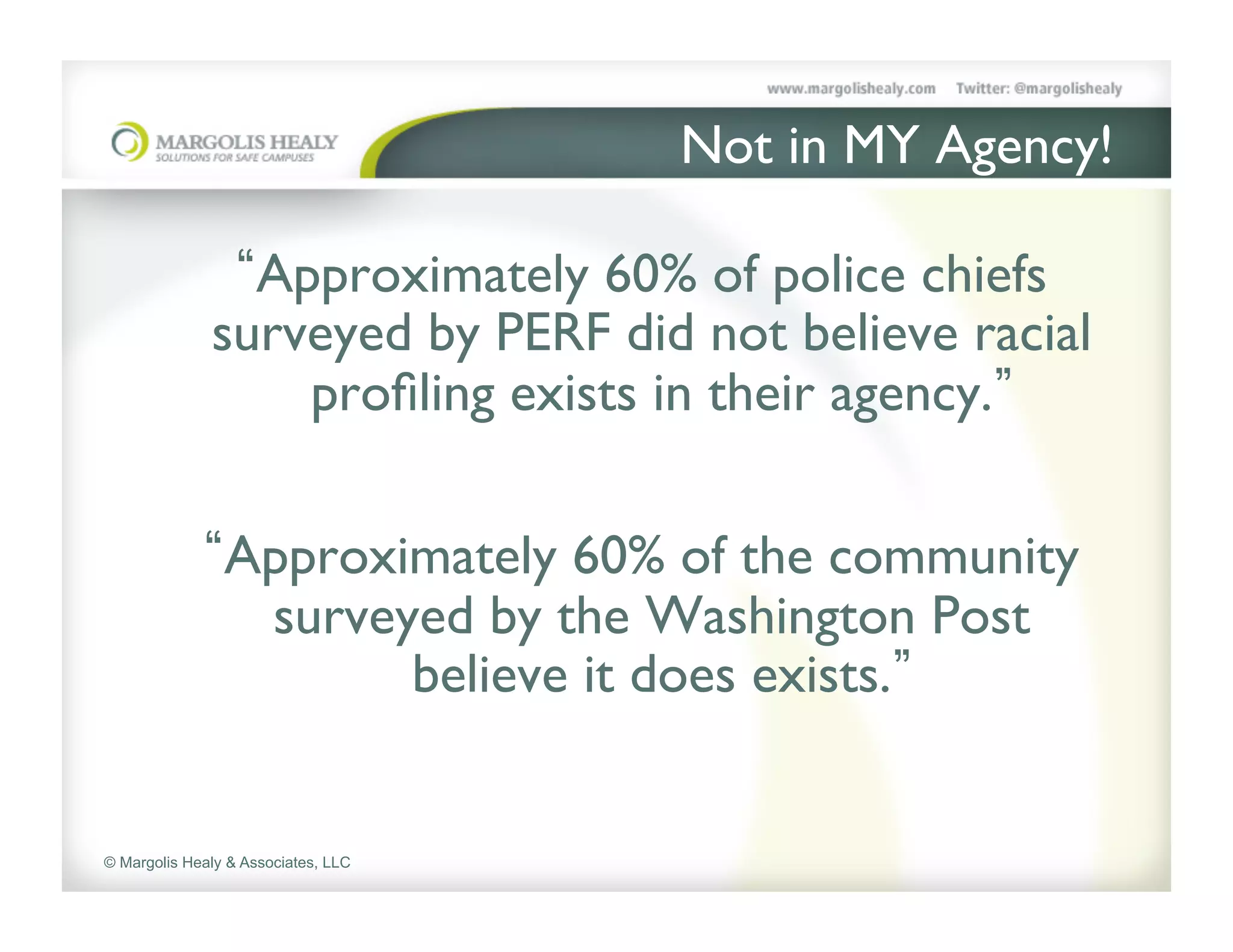 Not in MY Agency!	


                Approximately 60% of police chiefs
              surveyed by PERF did not believe racial
                  proﬁling exists in their agency. 	


                Approximately 60% of the community
                 surveyed by the Washington Post
                       believe it does exists. 	



© Margolis Healy & Associates, LLC
 