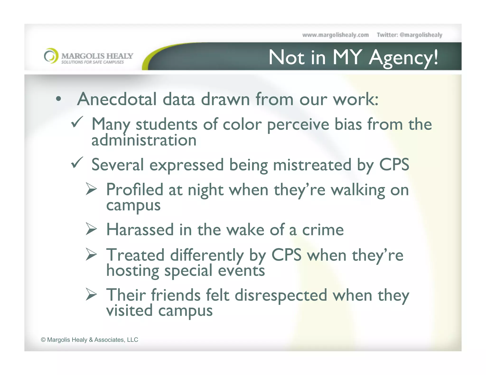 Not in MY Agency!	

    •  Anecdotal data drawn from our work:	

         ü  Many students of color perceive bias from the
             administration	

         ü  Several expressed being mistreated by CPS	

           Ø  Proﬁled at night when they’re walking on
               campus	

           Ø  Harassed in the wake of a crime	

           Ø  Treated differently by CPS when they’re
               hosting special events	

           Ø  Their friends felt disrespected when they
               visited campus	

© Margolis Healy & Associates, LLC
 