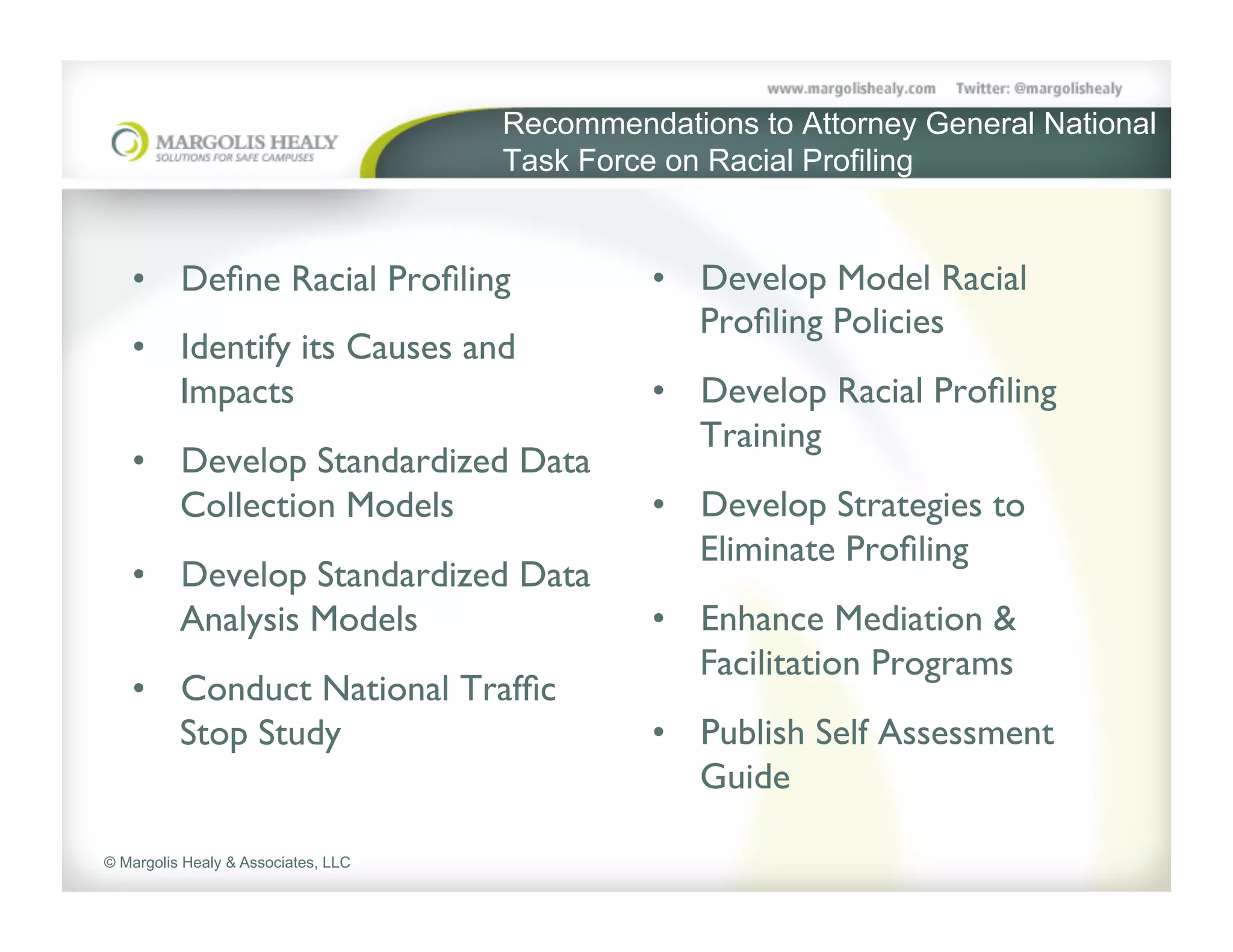 Recommendations to Attorney General National
                                     Task Force on Racial Profiling	



   •  Deﬁne Racial Proﬁling	

                 •  Develop Model Racial
                                                  Proﬁling Policies	

   •  Identify its Causes and
      Impacts	

                               •  Develop Racial Proﬁling
                                                  Training	

   •  Develop Standardized Data
      Collection Models	

                     •  Develop Strategies to
                                                  Eliminate Proﬁling	

   •  Develop Standardized Data
      Analysis Models	

                       •  Enhance Mediation &
                                                  Facilitation Programs	

   •  Conduct National Trafﬁc
      Stop Study	

                            •  Publish Self Assessment
                                                  Guide	


© Margolis Healy & Associates, LLC
 
