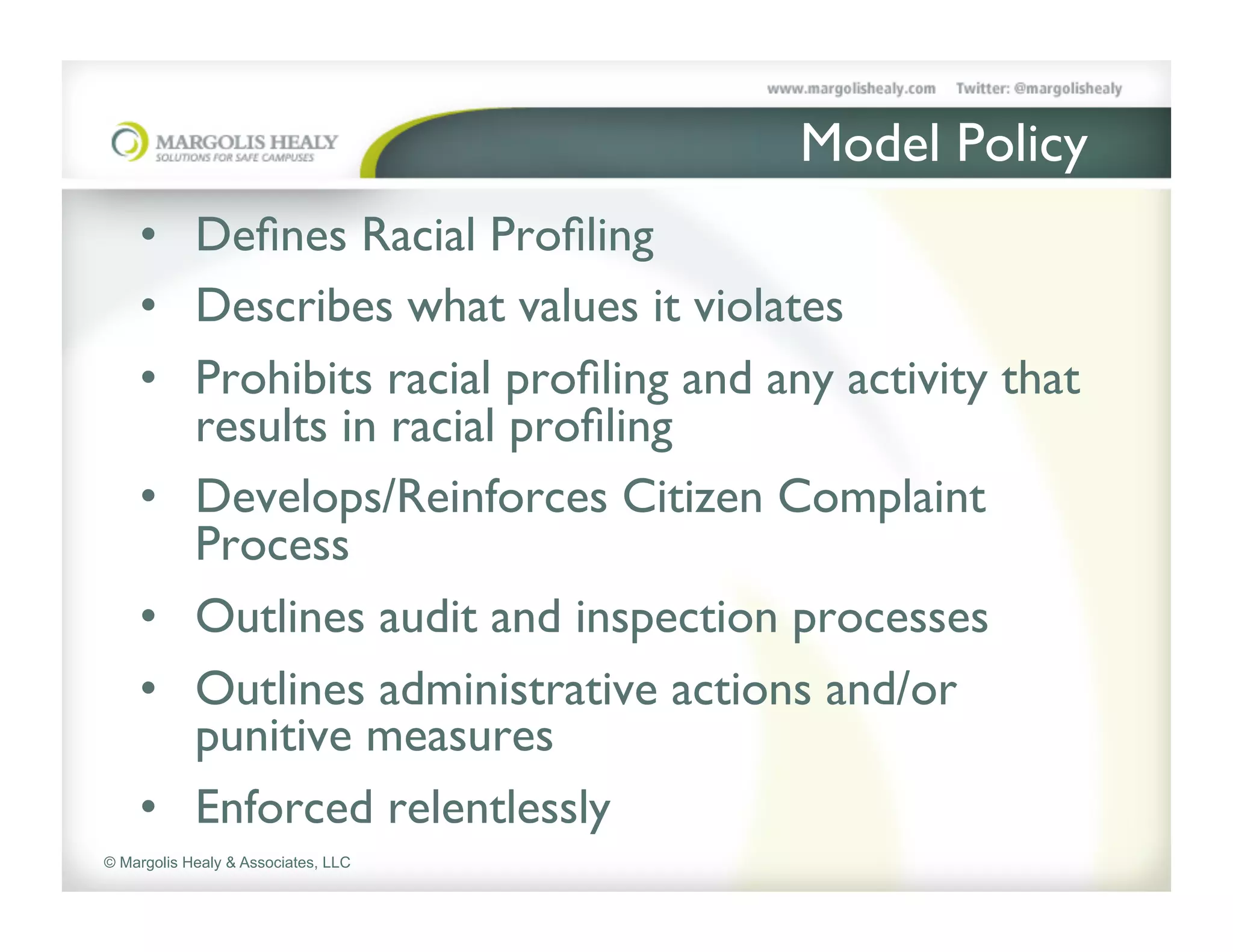 Model Policy	

    •  Deﬁnes Racial Proﬁling	

    •  Describes what values it violates	

    •  Prohibits racial proﬁling and any activity that
       results in racial proﬁling	

    •  Develops/Reinforces Citizen Complaint
       Process	

    •  Outlines audit and inspection processes	

    •  Outlines administrative actions and/or
       punitive measures	

    •  Enforced relentlessly	

© Margolis Healy & Associates, LLC
 
