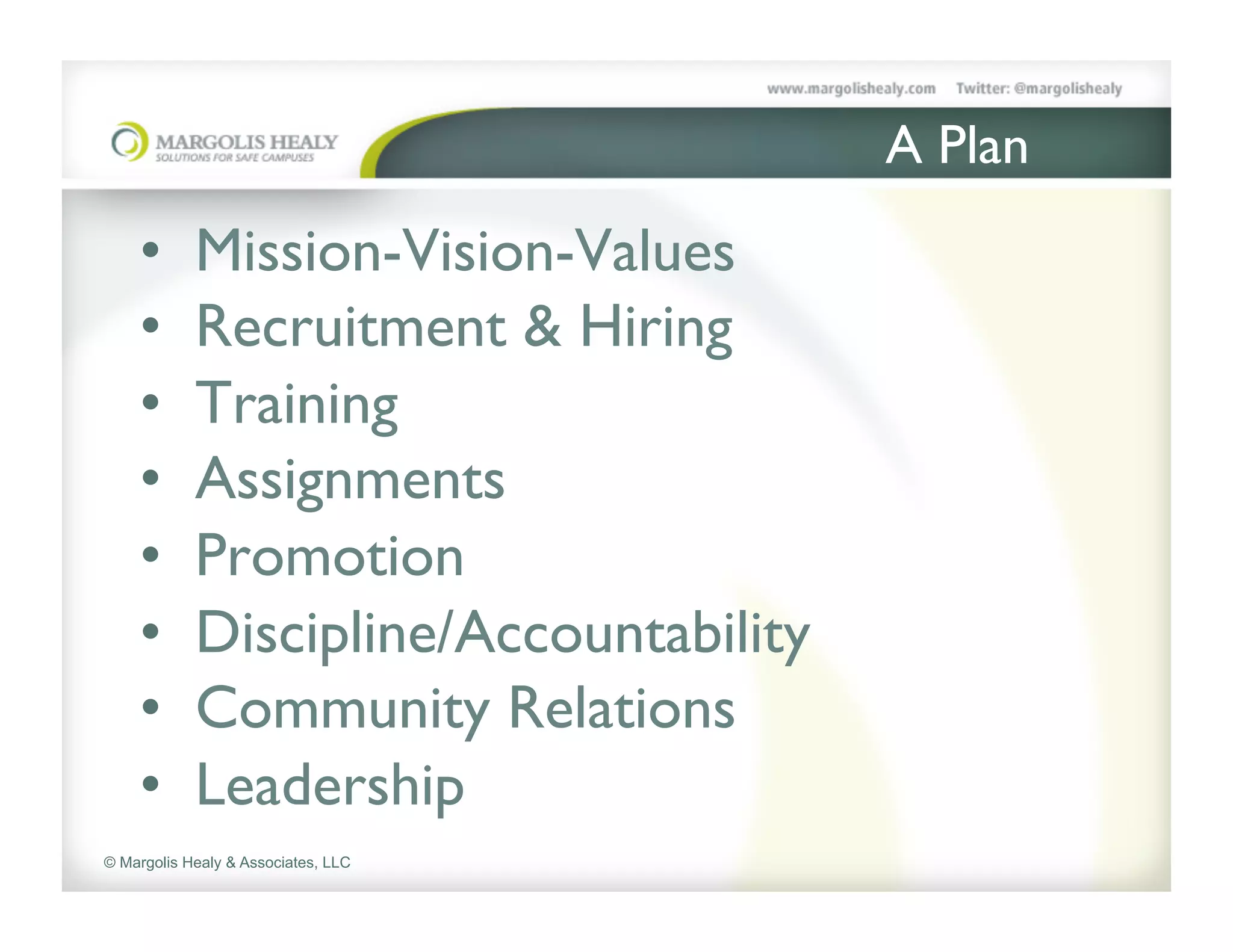 A Plan	

    •       Mission-Vision-Values	

    •       Recruitment & Hiring	

    •       Training	

    •       Assignments	

    •       Promotion	

    •       Discipline/Accountability	

    •       Community Relations	

    •       Leadership	

© Margolis Healy & Associates, LLC
 