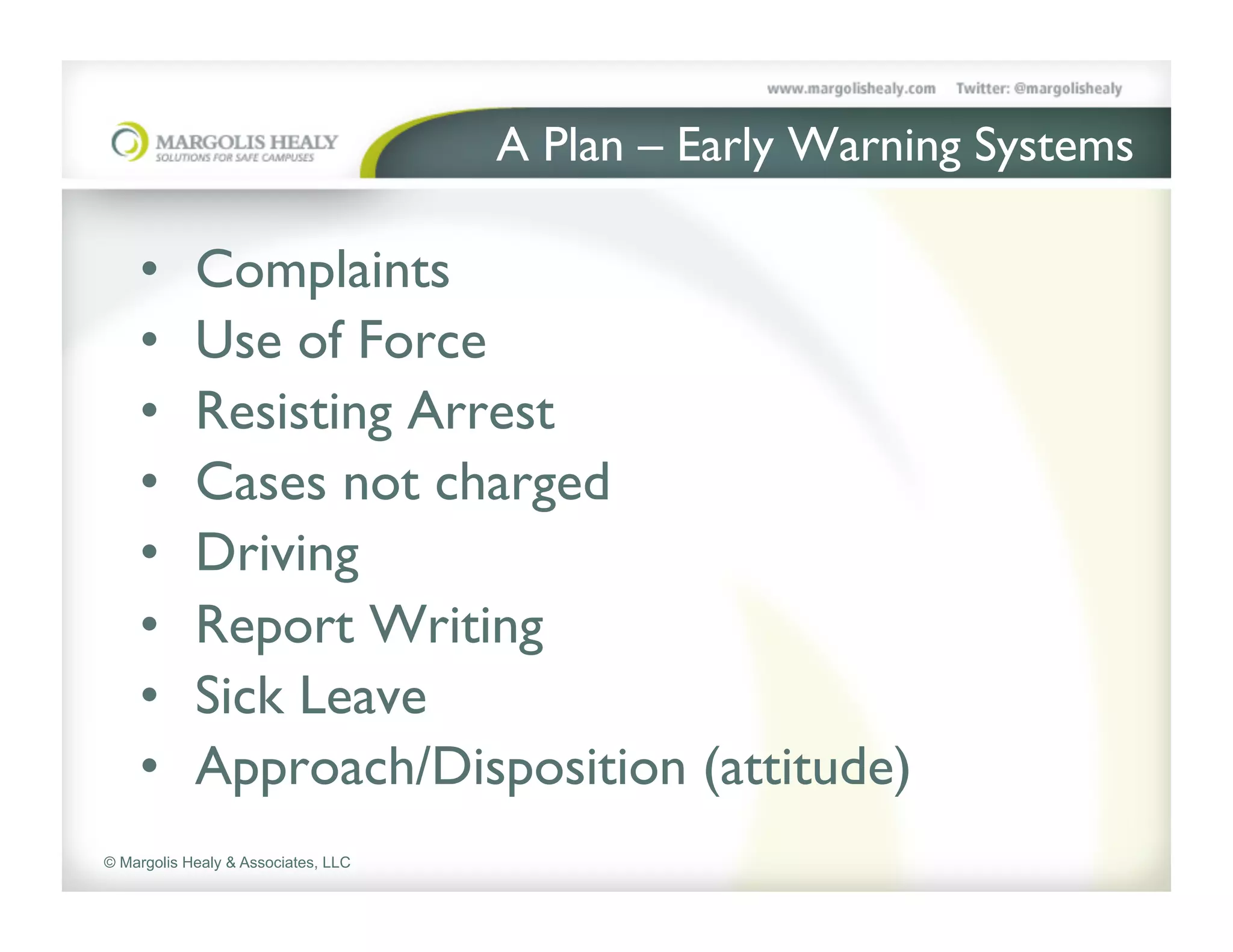 A Plan – Early Warning Systems	


    •       Complaints      	

  	

 	

	

    •       Use of Force	

    •       Resisting Arrest	

    •       Cases not charged	

    •       Driving	

    •       Report Writing	

    •       Sick Leave	

    •       Approach/Disposition (attitude)	

© Margolis Healy & Associates, LLC
 