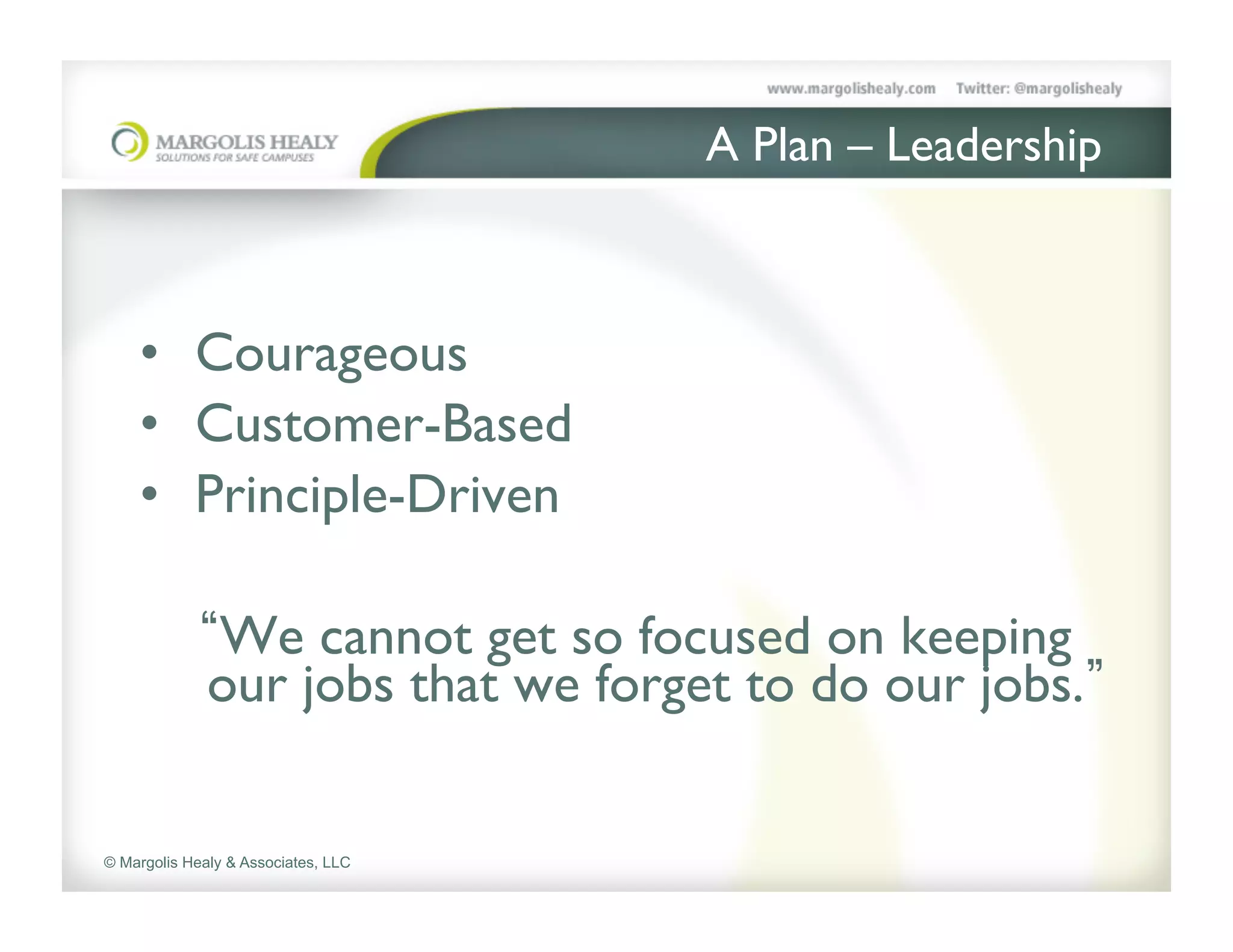 A Plan – Leadership	




    •  Courageous	

    •  Customer-Based	

    •  Principle-Driven	

    	

        We cannot get so focused on keeping
        our jobs that we forget to do our jobs. 	



© Margolis Healy & Associates, LLC
 