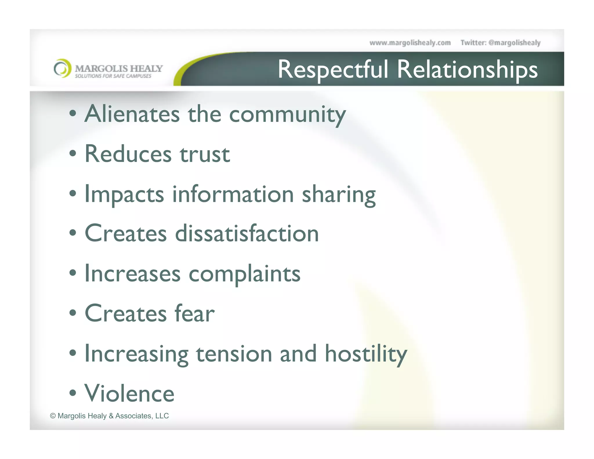 Respectful Relationships	

     •  Alienates the community	

     •  Reduces trust	

     •  Impacts information sharing	

     •  Creates dissatisfaction 	

     •  Increases complaints	

     •  Creates fear	

     •  Increasing tension and hostility	

     •  Violence	

© Margolis Healy & Associates, LLC
 