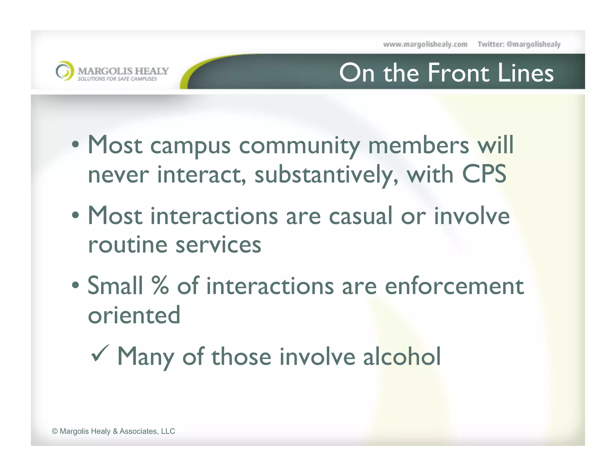 On the Front Lines	

     	

     •  Most campus community members will
        never interact, substantively, with CPS	

     •  Most interactions are casual or involve
        routine services	

     •  Small % of interactions are enforcement
        oriented	

           ü  Many of those involve alcohol 	


© Margolis Healy & Associates, LLC
 