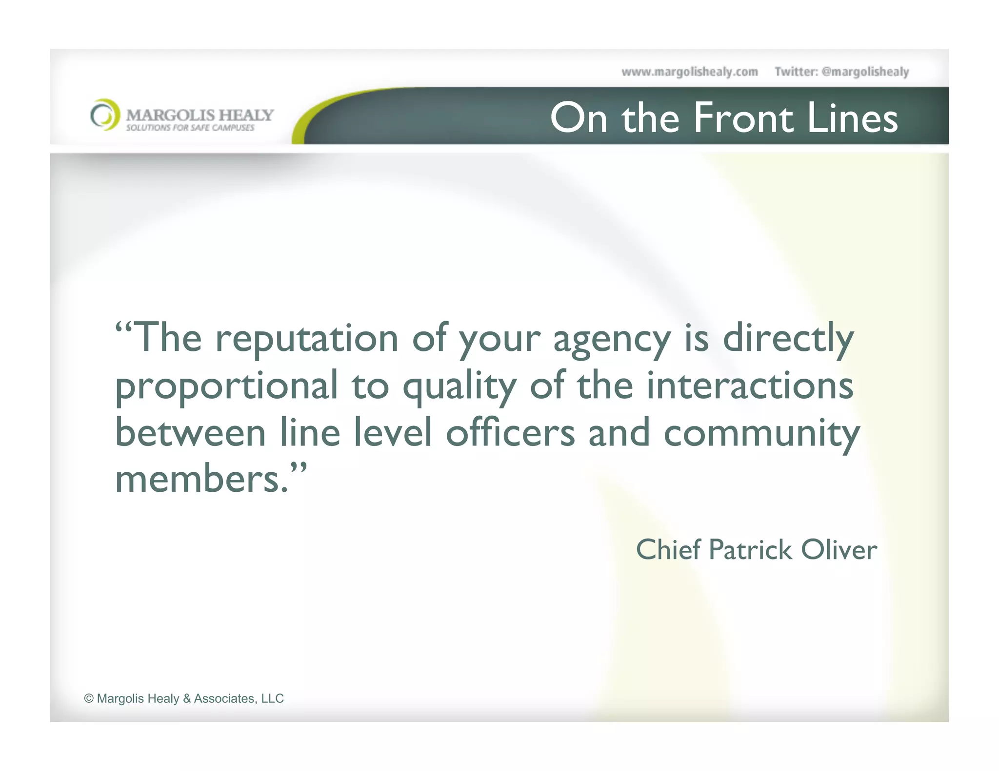 On the Front Lines	



     	

     “The reputation of your agency is directly
     proportional to quality of the interactions
     between line level ofﬁcers and community
     members.” 	

               	

            	

    	

   	

   	

       	

Chief Patrick Oliver	



© Margolis Healy & Associates, LLC
 