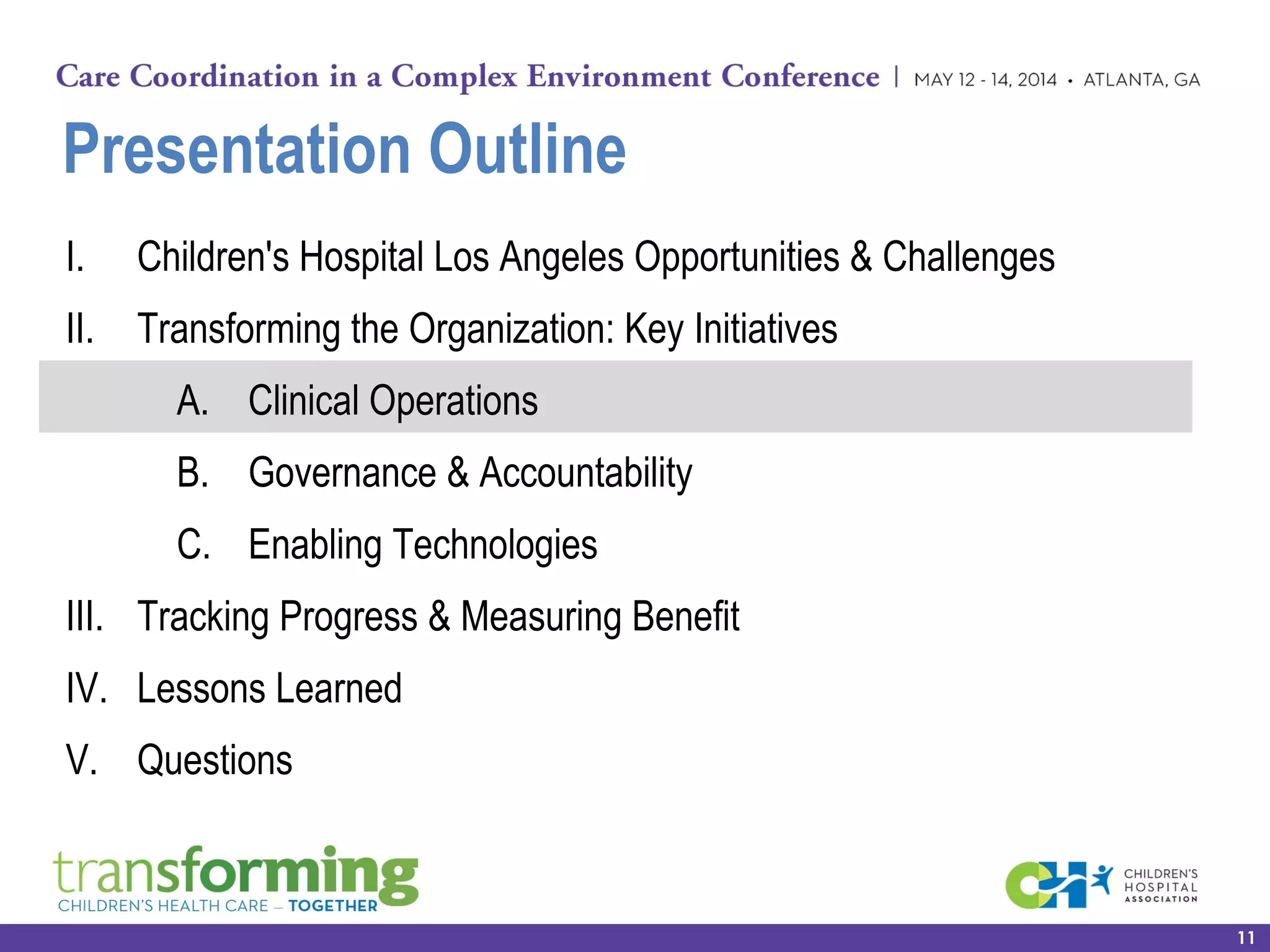 Presentation Outline
I. Children's Hospital Los Angeles Opportunities & Challenges
II. Transforming the Organization: Key Initiatives
A. Clinical Operations
B. Governance & Accountability
C. Enabling Technologies
III. Tracking Progress & Measuring Benefit
IV. Lessons Learned
V. Questions
11
 