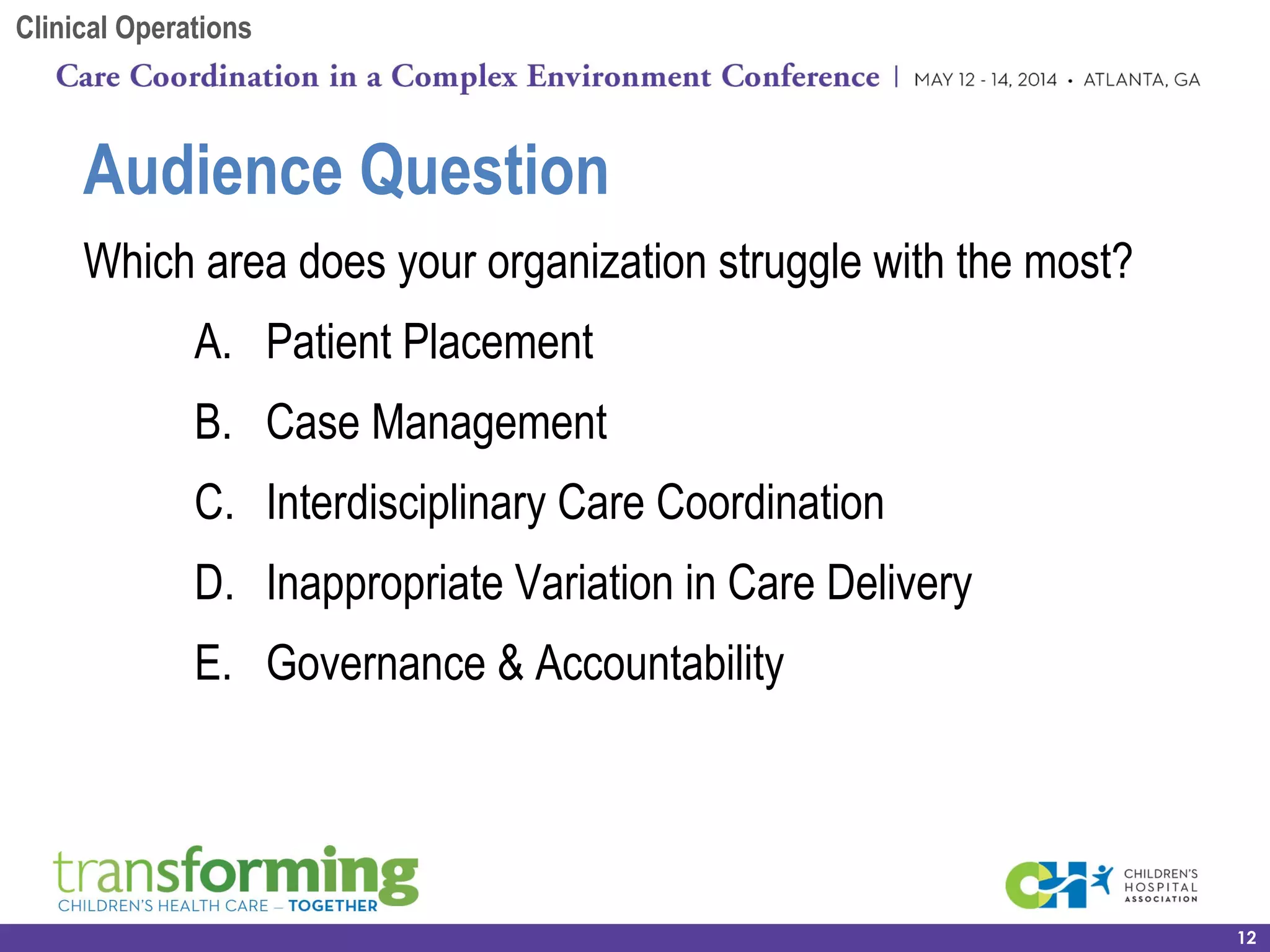 Which area does your organization struggle with the most?
A. Patient Placement
B. Case Management
C. Interdisciplinary Care Coordination
D. Inappropriate Variation in Care Delivery
E. Governance & Accountability
12
Audience Question
Clinical Operations
 