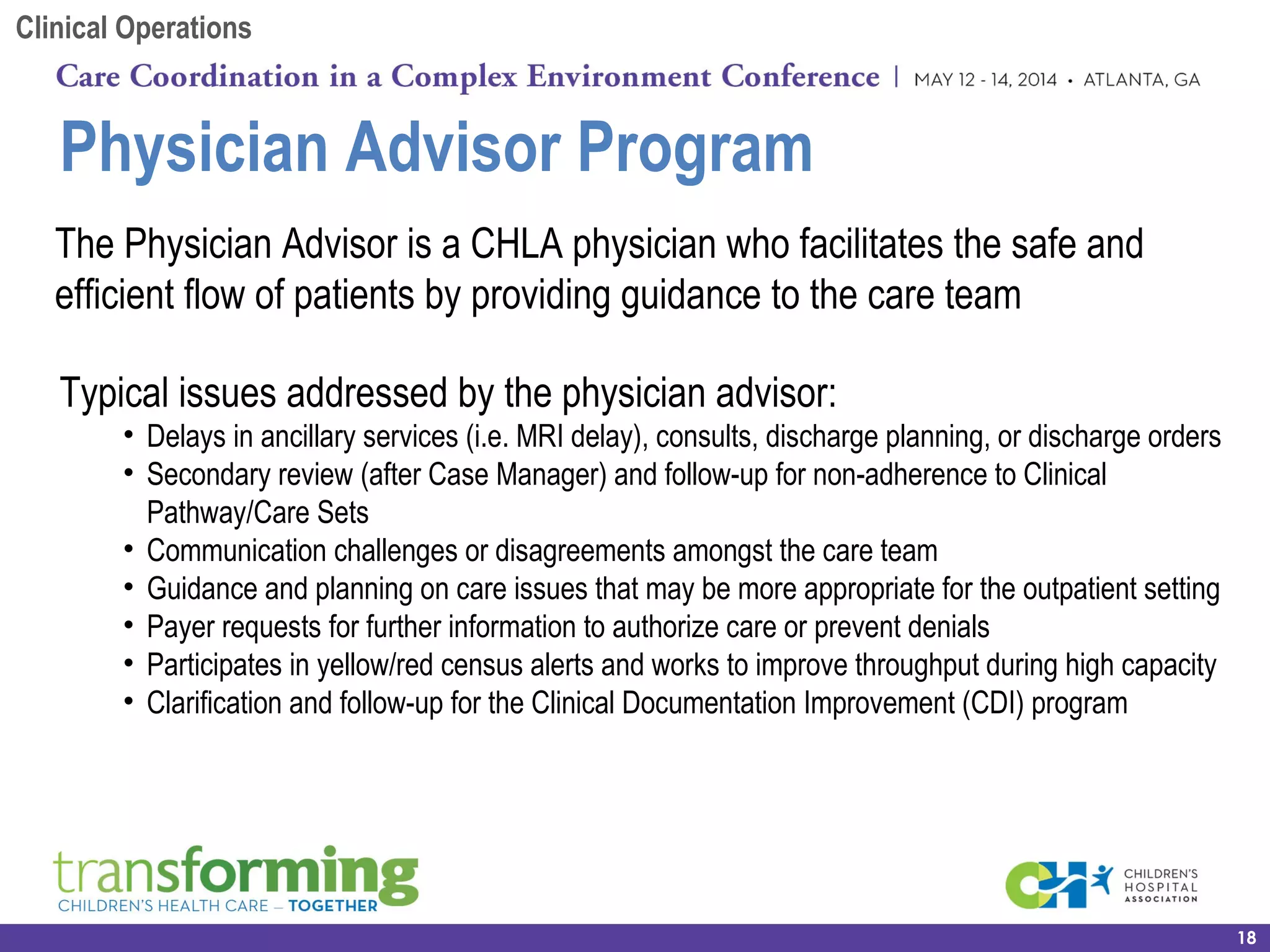 Physician Advisor Program
18
The Physician Advisor is a CHLA physician who facilitates the safe and
efficient flow of patients by providing guidance to the care team
Typical issues addressed by the physician advisor:
• Delays in ancillary services (i.e. MRI delay), consults, discharge planning, or discharge orders
• Secondary review (after Case Manager) and follow-up for non-adherence to Clinical
Pathway/Care Sets
• Communication challenges or disagreements amongst the care team
• Guidance and planning on care issues that may be more appropriate for the outpatient setting
• Payer requests for further information to authorize care or prevent denials
• Participates in yellow/red census alerts and works to improve throughput during high capacity
• Clarification and follow-up for the Clinical Documentation Improvement (CDI) program
Clinical Operations
 