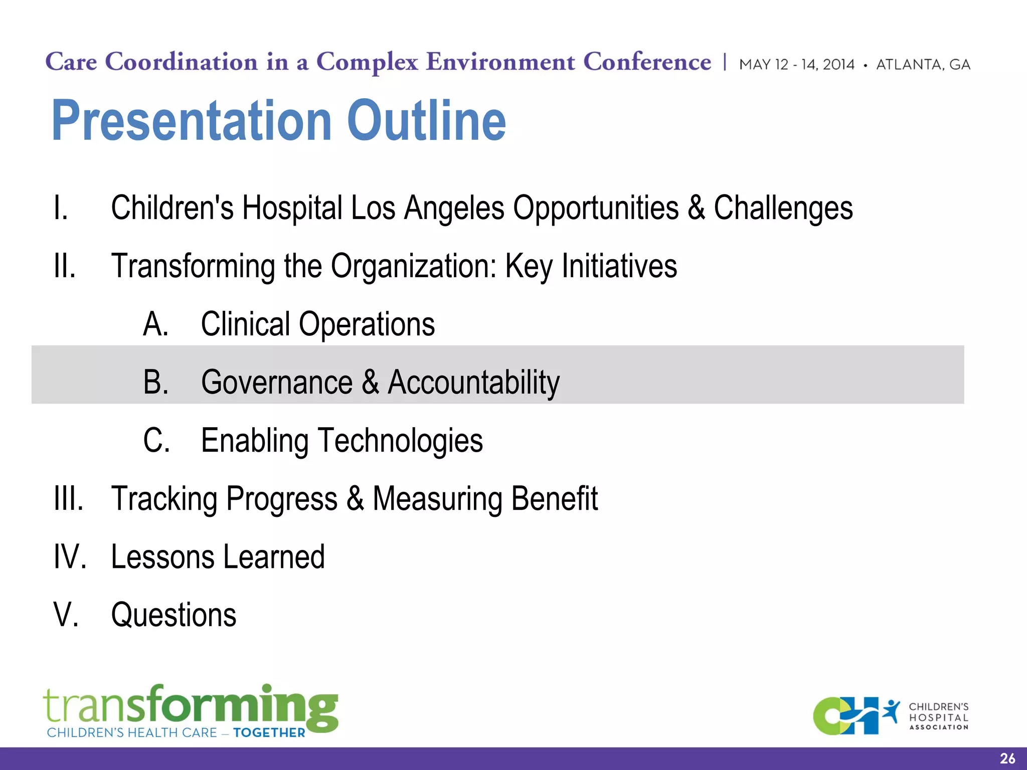 Presentation Outline
I. Children's Hospital Los Angeles Opportunities & Challenges
II. Transforming the Organization: Key Initiatives
A. Clinical Operations
B. Governance & Accountability
C. Enabling Technologies
III. Tracking Progress & Measuring Benefit
IV. Lessons Learned
V. Questions
26
 