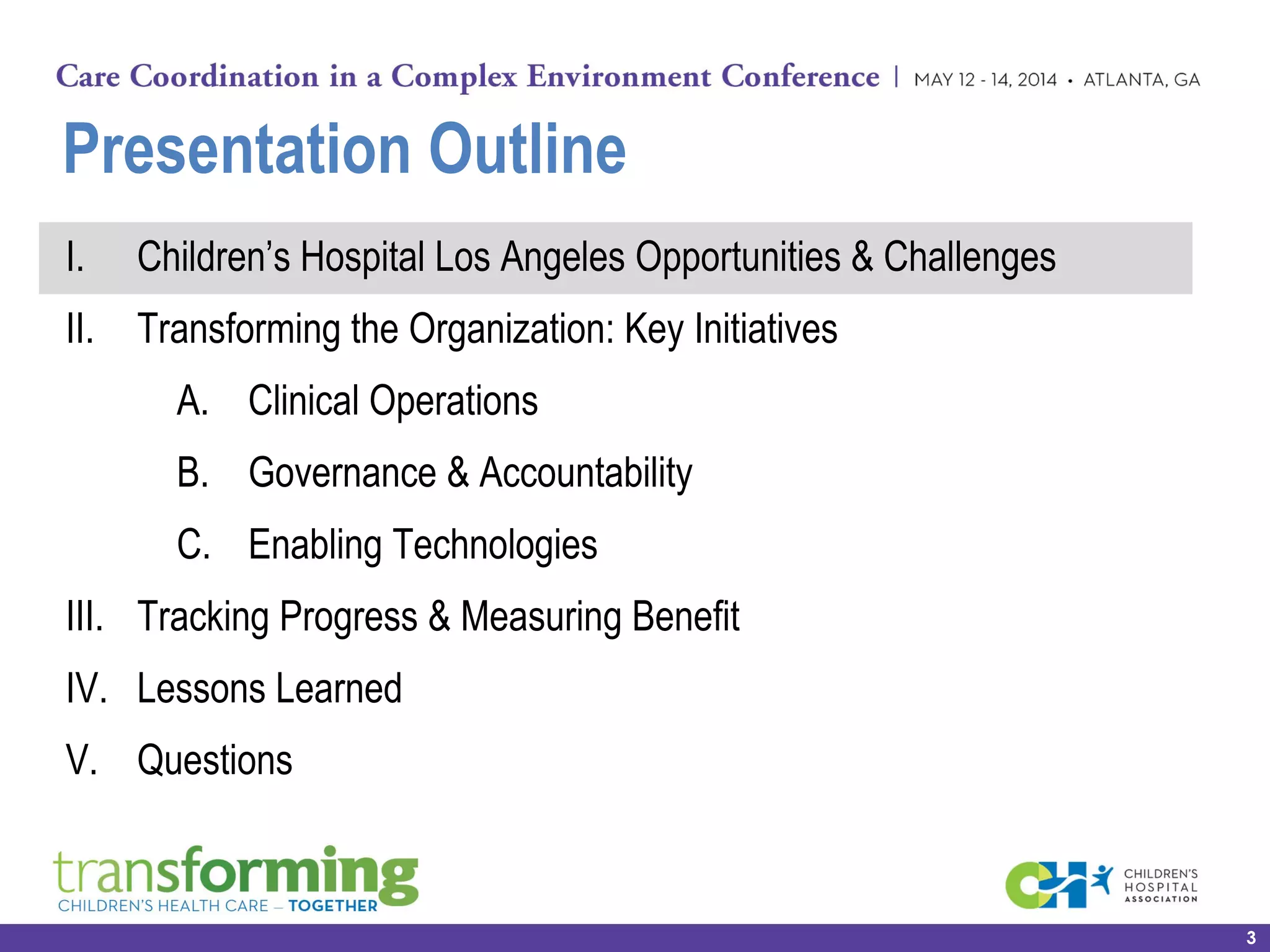 Presentation Outline
I. Children’s Hospital Los Angeles Opportunities & Challenges
II. Transforming the Organization: Key Initiatives
A. Clinical Operations
B. Governance & Accountability
C. Enabling Technologies
III. Tracking Progress & Measuring Benefit
IV. Lessons Learned
V. Questions
3
 