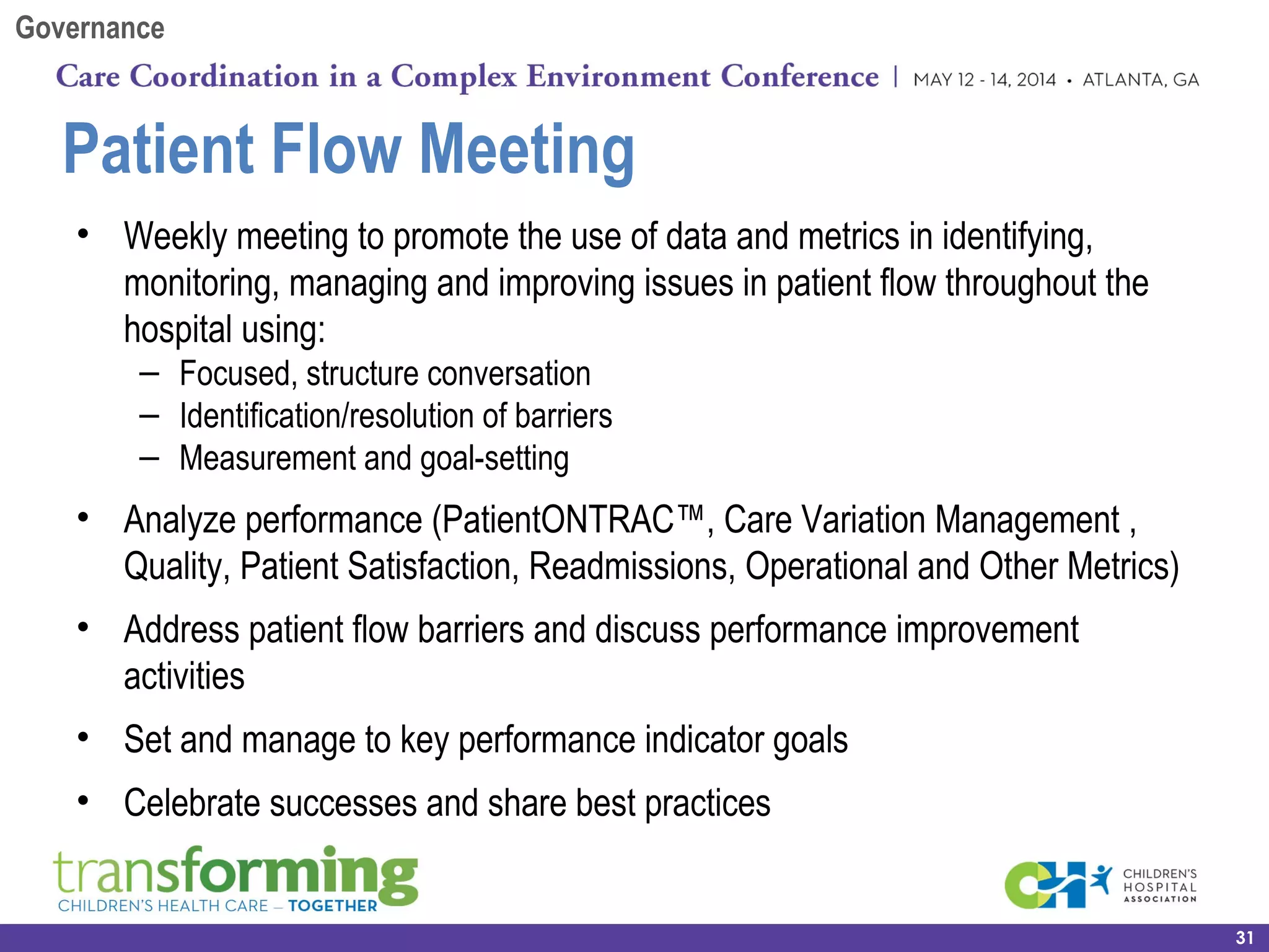 Patient Flow Meeting
• Weekly meeting to promote the use of data and metrics in identifying,
monitoring, managing and improving issues in patient flow throughout the
hospital using:
– Focused, structure conversation
– Identification/resolution of barriers
– Measurement and goal-setting
• Analyze performance (PatientONTRAC™, Care Variation Management ,
Quality, Patient Satisfaction, Readmissions, Operational and Other Metrics)
• Address patient flow barriers and discuss performance improvement
activities
• Set and manage to key performance indicator goals
• Celebrate successes and share best practices
31
Governance
 
