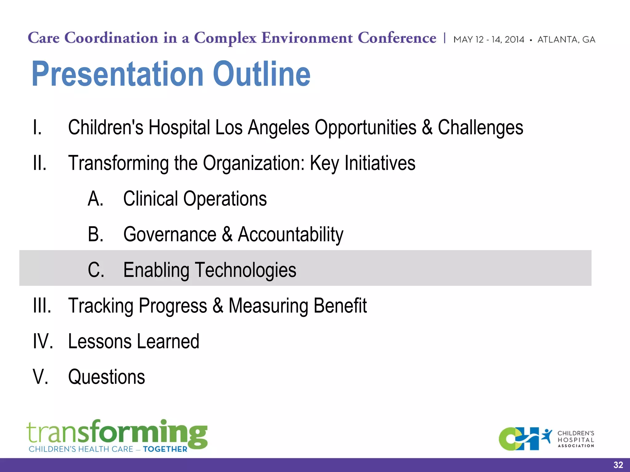 Presentation Outline
I. Children's Hospital Los Angeles Opportunities & Challenges
II. Transforming the Organization: Key Initiatives
A. Clinical Operations
B. Governance & Accountability
C. Enabling Technologies
III. Tracking Progress & Measuring Benefit
IV. Lessons Learned
V. Questions
32
 