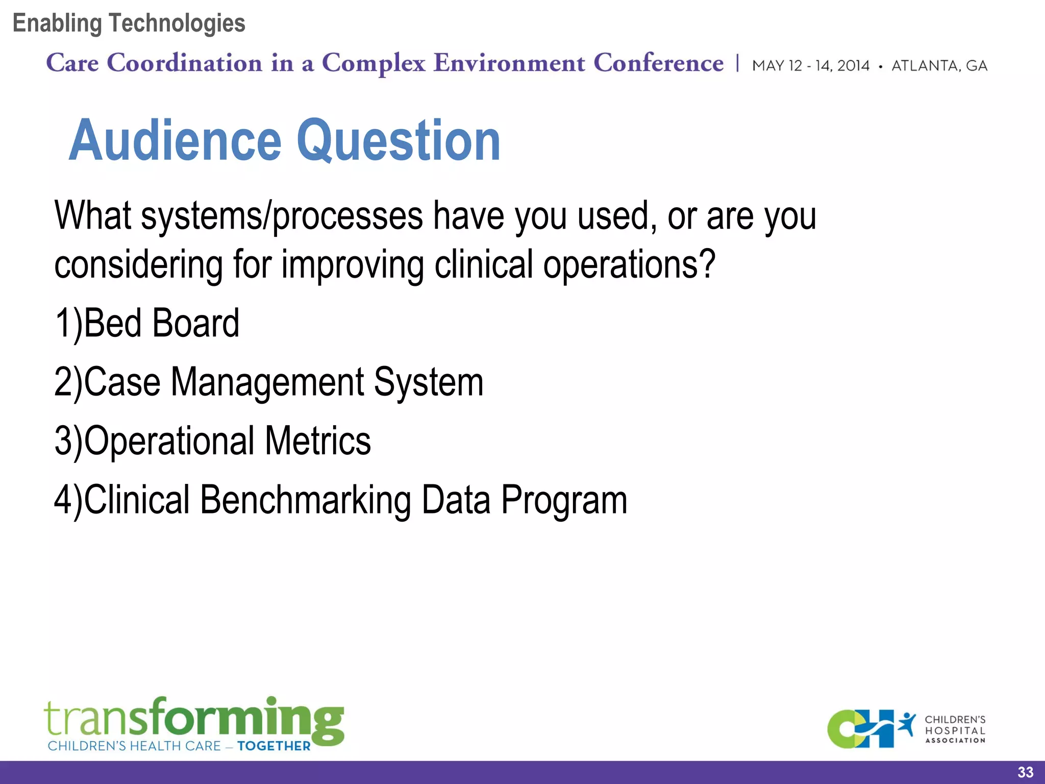 What systems/processes have you used, or are you
considering for improving clinical operations?
1)Bed Board
2)Case Management System
3)Operational Metrics
4)Clinical Benchmarking Data Program
33
Audience Question
Enabling Technologies
 