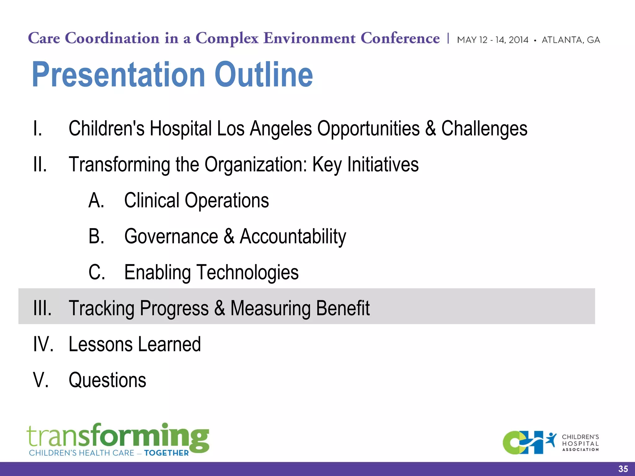 Presentation Outline
I. Children's Hospital Los Angeles Opportunities & Challenges
II. Transforming the Organization: Key Initiatives
A. Clinical Operations
B. Governance & Accountability
C. Enabling Technologies
III. Tracking Progress & Measuring Benefit
IV. Lessons Learned
V. Questions
35
 