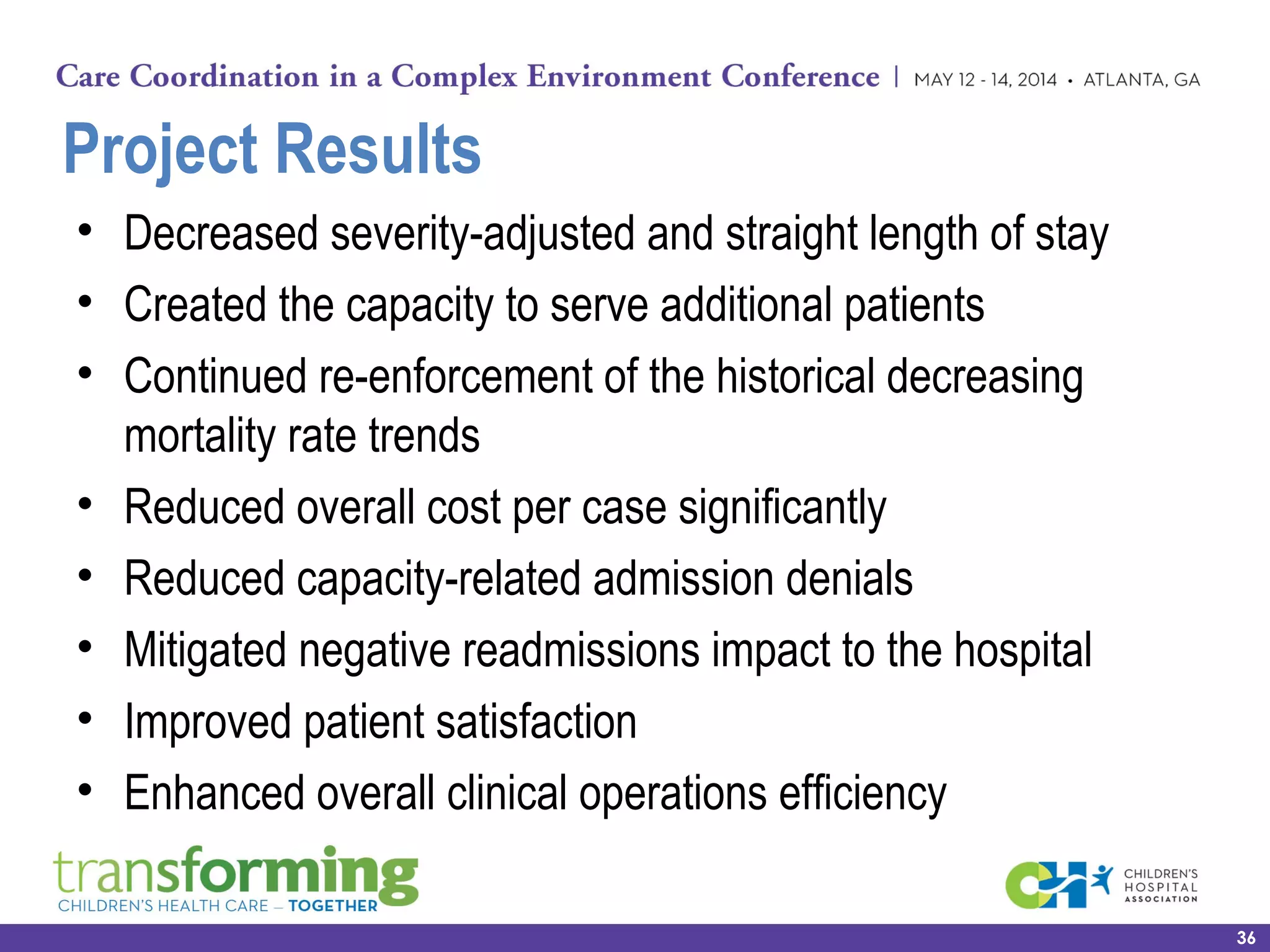 Project Results
• Decreased severity-adjusted and straight length of stay
• Created the capacity to serve additional patients
• Continued re-enforcement of the historical decreasing
mortality rate trends
• Reduced overall cost per case significantly
• Reduced capacity-related admission denials
• Mitigated negative readmissions impact to the hospital
• Improved patient satisfaction
• Enhanced overall clinical operations efficiency
36
 