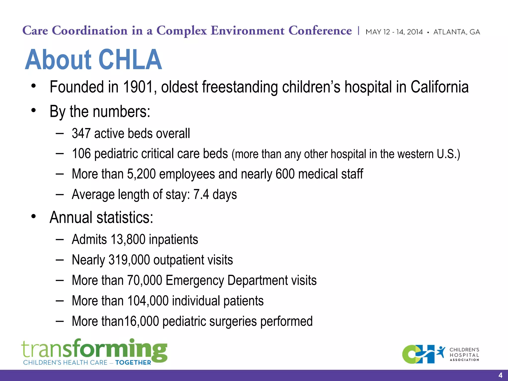 About CHLA
• Founded in 1901, oldest freestanding children’s hospital in California
• By the numbers:
– 347 active beds overall
– 106 pediatric critical care beds (more than any other hospital in the western U.S.)
– More than 5,200 employees and nearly 600 medical staff
– Average length of stay: 7.4 days
• Annual statistics:
– Admits 13,800 inpatients
– Nearly 319,000 outpatient visits
– More than 70,000 Emergency Department visits
– More than 104,000 individual patients
– More than16,000 pediatric surgeries performed
4
 